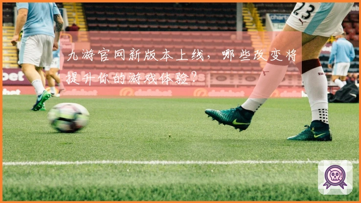 九游官网新版本上线，哪些改变将提升你的游戏体验？