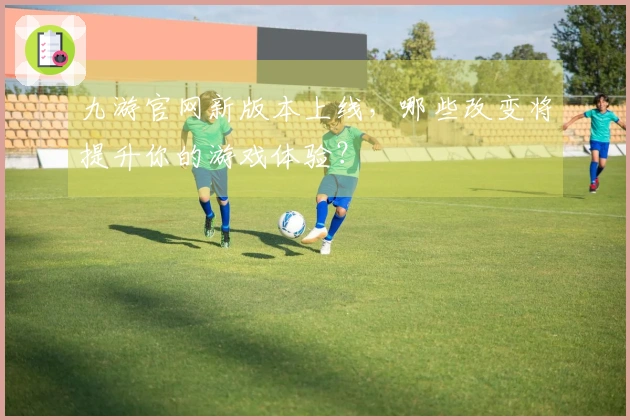九游官网新版本上线，哪些改变将提升你的游戏体验？