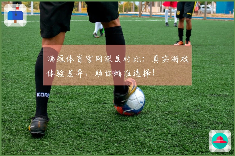 满冠体育官网深度对比：真实游戏体验差异，助你精准选择！