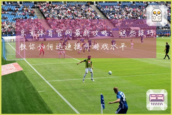 乐竞体育官网最新攻略：这些技巧教你如何迅速提升游戏水平